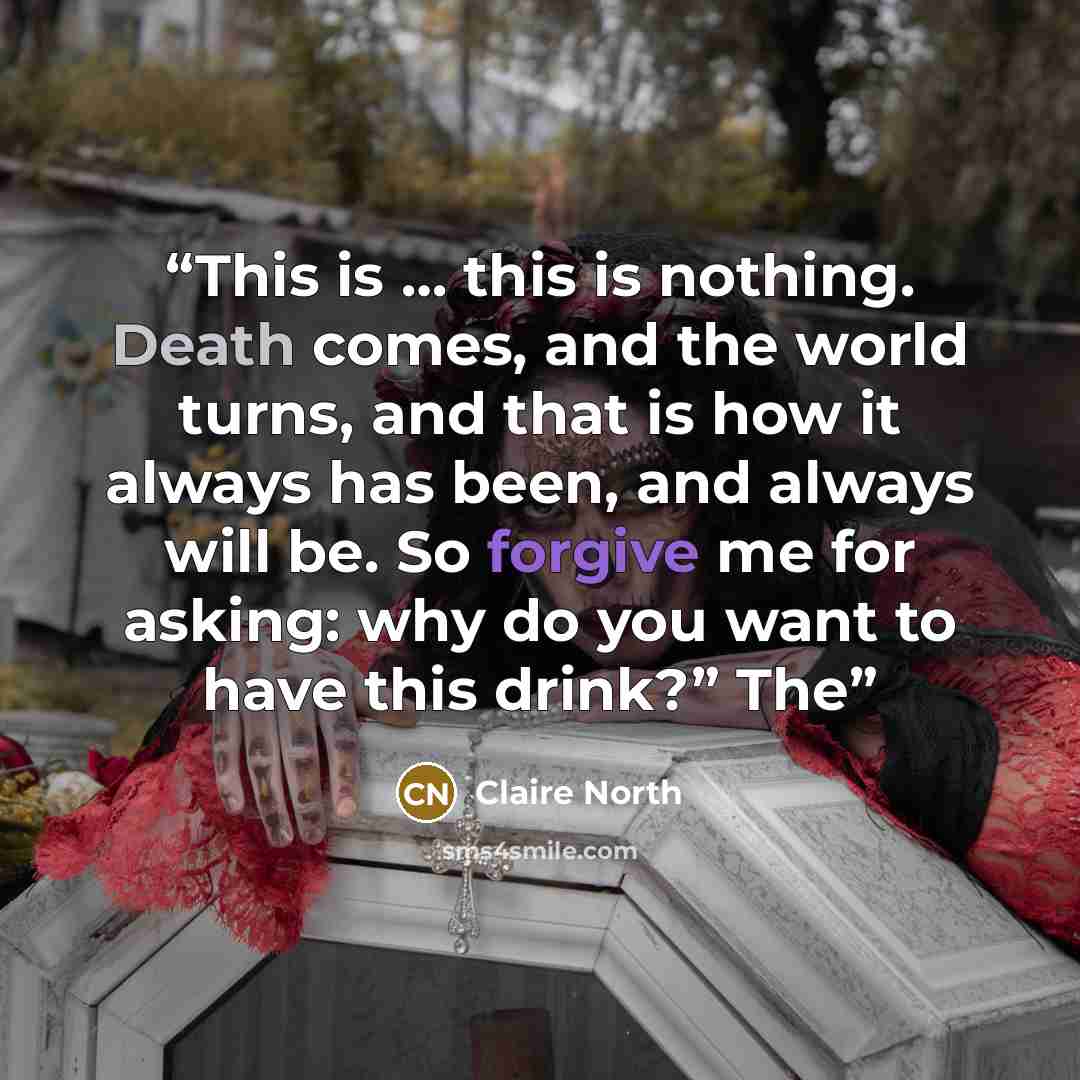 “This is … this is nothing. Death comes, and the world turns, and that is how it always has been, and always will be. So forgive me for asking: why do you want to have this drink?” The” quote by Claire North