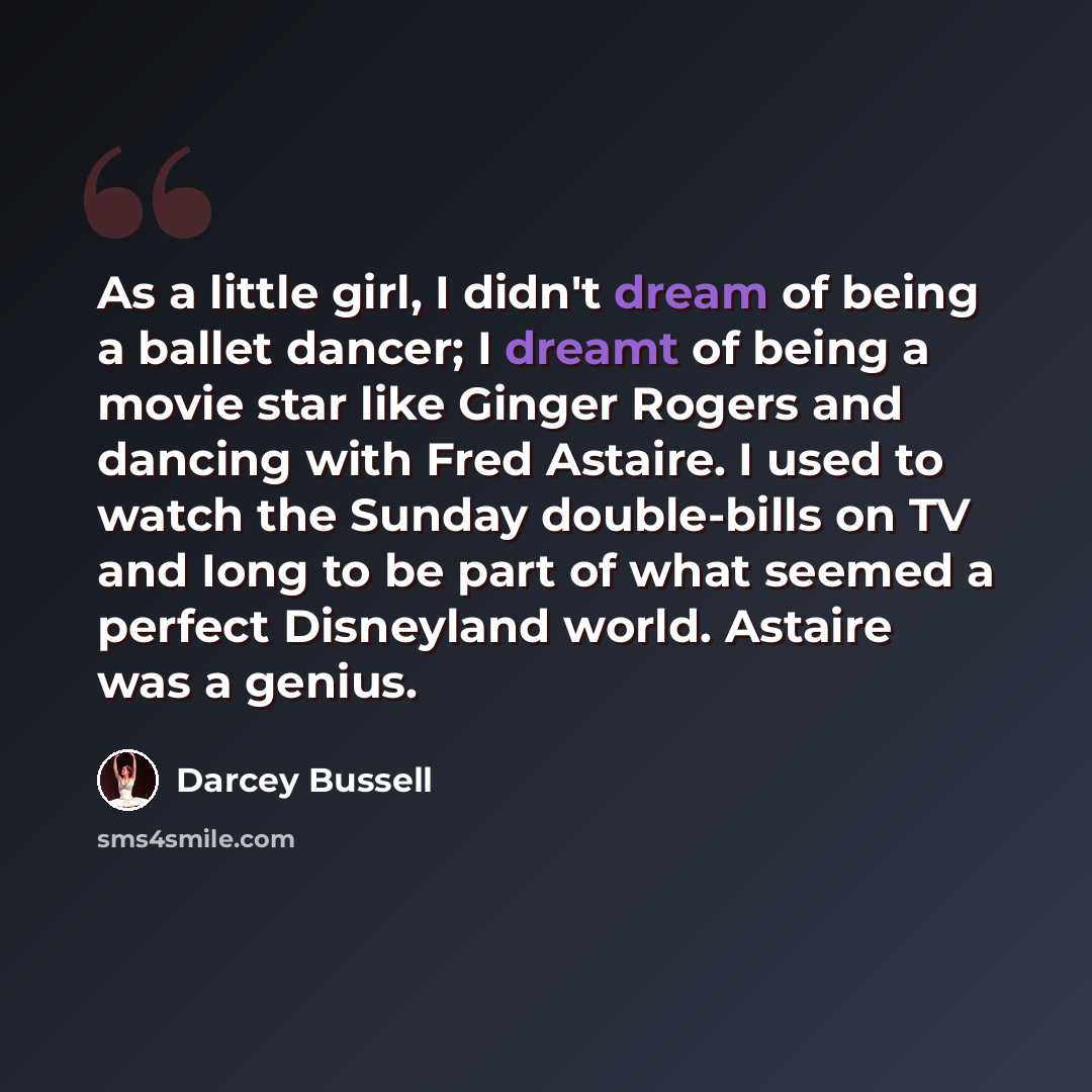 “As a little girl, I didn't dream of being a ballet dancer; I dreamt of being a movie star like Ginger Rogers and dancing with Fred Astaire. I used to watch the Sunday double-bills on TV and Iong to be part of what seemed a perfect Disneyland world. Astaire was a genius.” quote by Darcey Bussell