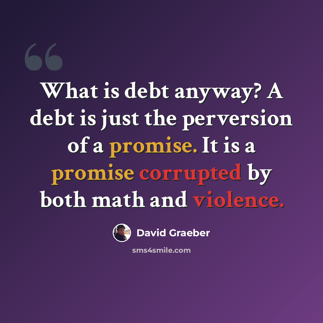 “What is debt anyway? A debt is just the perversion of a promise. It is a promise corrupted by both math and violence.” quote by David Graeber
