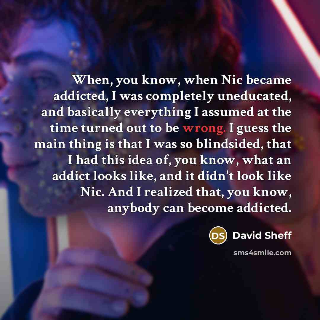“When, you know, when Nic became addicted, I was completely uneducated, and basically everything I assumed at the time turned out to be wrong. I guess the main thing is that I was so blindsided, that I had this idea of, you know, what an addict looks like, and it didn't look like Nic. And I…” quote by David Sheff