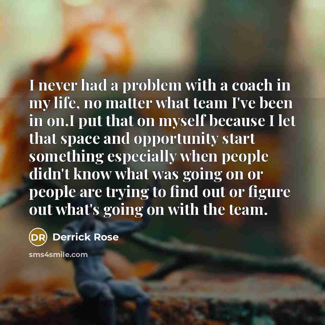 “I never had a problem with a coach in my life, no matter what team I've been in on.I put that on myself because I let that space and opportunity start something especially when people didn't know what was going on or people are trying to find out or figure out what's going on with the team.” quote by Derrick Rose