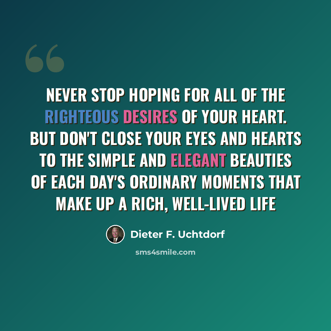 “Never stop hoping for all of the righteous desires of your heart. But don't close your eyes and hearts to the simple and elegant beauties of each day's ordinary moments that make up a rich, well-lived life” quote by Dieter F. Uchtdorf