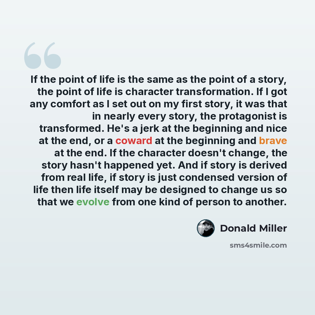 “If the point of life is the same as the point of a story, the point of life is character transformation. If I got any comfort as I set out on my first story, it was that in nearly every story, the protagonist is transformed. He's a jerk at the beginning and nice at the end, or a coward at the…” quote by Donald Miller