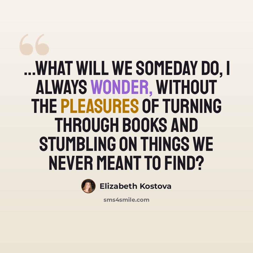 “...what will we someday do, I always wonder, without the pleasures of turning through books and stumbling on things we never meant to find?” quote by Elizabeth Kostova