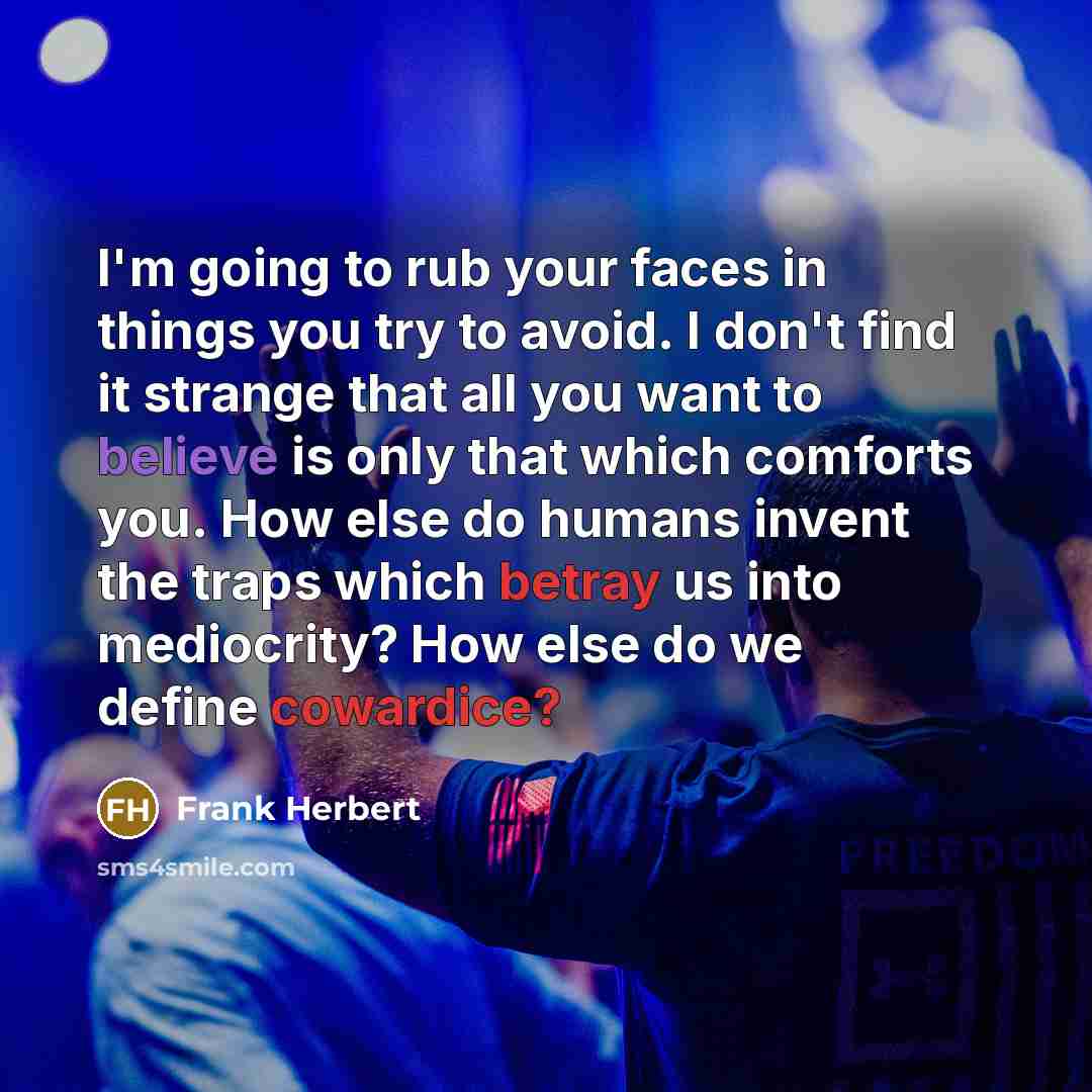 “I'm going to rub your faces in things you try to avoid. I don't find it strange that all you want to believe is only that which comforts you. How else do humans invent the traps which betray us into mediocrity? How else do we define cowardice?” quote by Frank Herbert