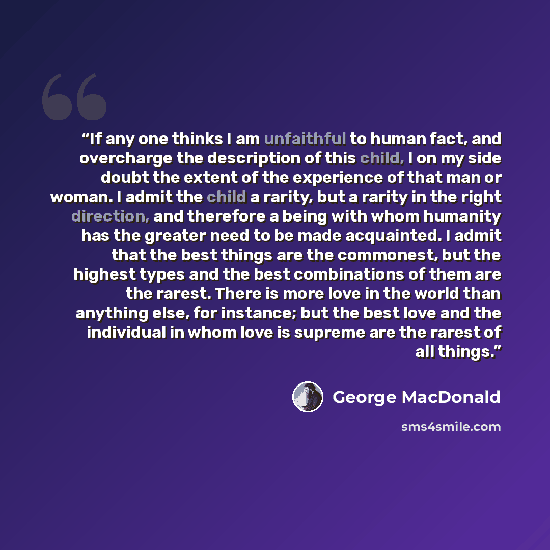 “If any one thinks I am unfaithful to human fact, and overcharge the description of this child, I on my side doubt the extent of the experience of that man or woman. I admit the child a rarity, but a rarity in the right direction, and therefore a being with whom humanity has the greater need to be…” quote by George MacDonald
