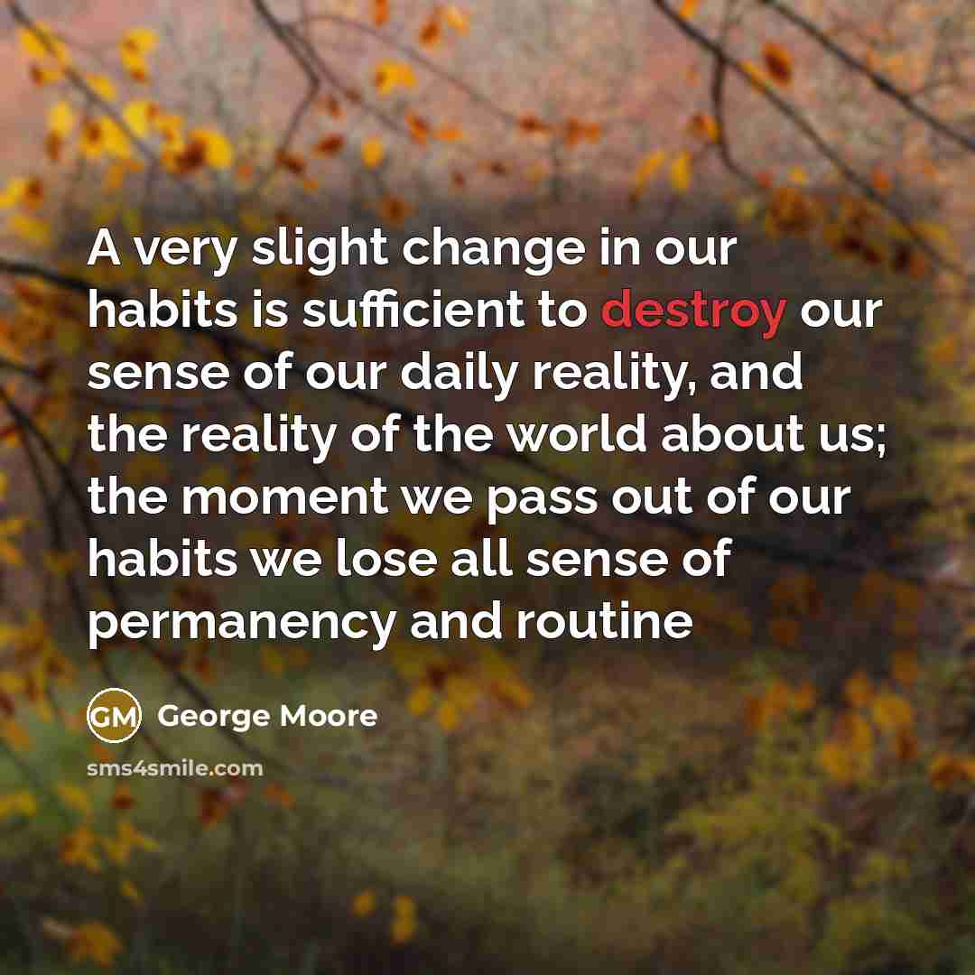 “A very slight change in our habits is sufficient to destroy our sense of our daily reality, and the reality of the world about us; the moment we pass out of our habits we lose all sense of permanency and routine” quote by George Moore