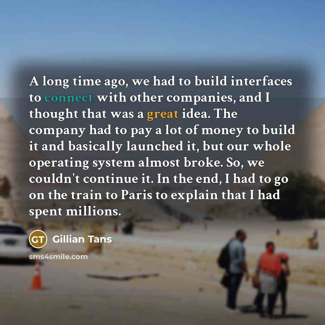 “A long time ago, we had to build interfaces to connect with other companies, and I thought that was a great idea. The company had to pay a lot of money to build it and basically launched it, but our whole operating system almost broke. So, we couldn't continue it. In the end, I had to go on the…” quote by Gillian Tans