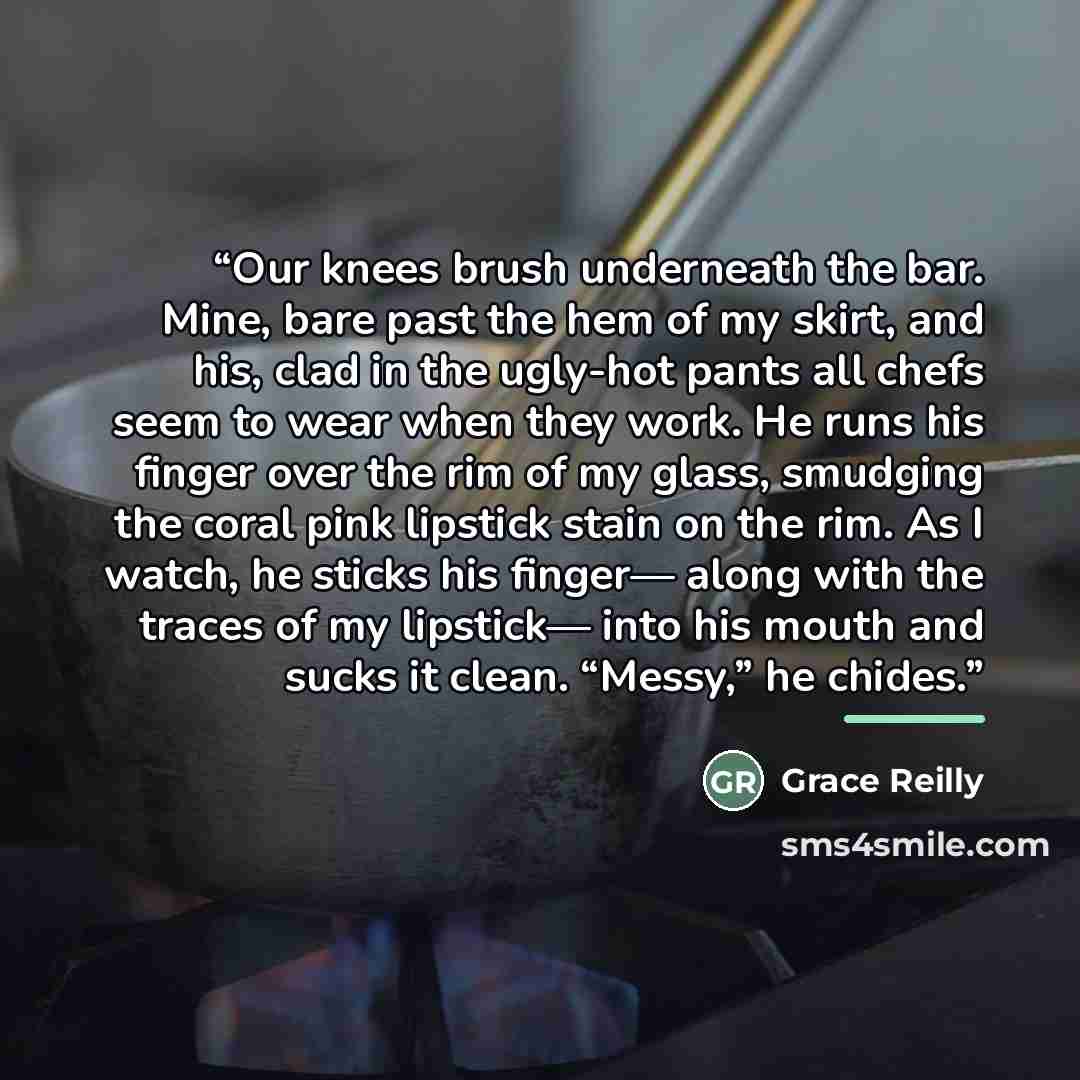 “Our knees brush underneath the bar. Mine, bare past the hem of my skirt, and his, clad in the ugly-hot pants all chefs seem to wear when they work. He runs his finger over the rim of my glass, smudging the coral pink lipstick stain on the rim. As I watch, he sticks his finger— along with the…” quote by Grace Reilly
