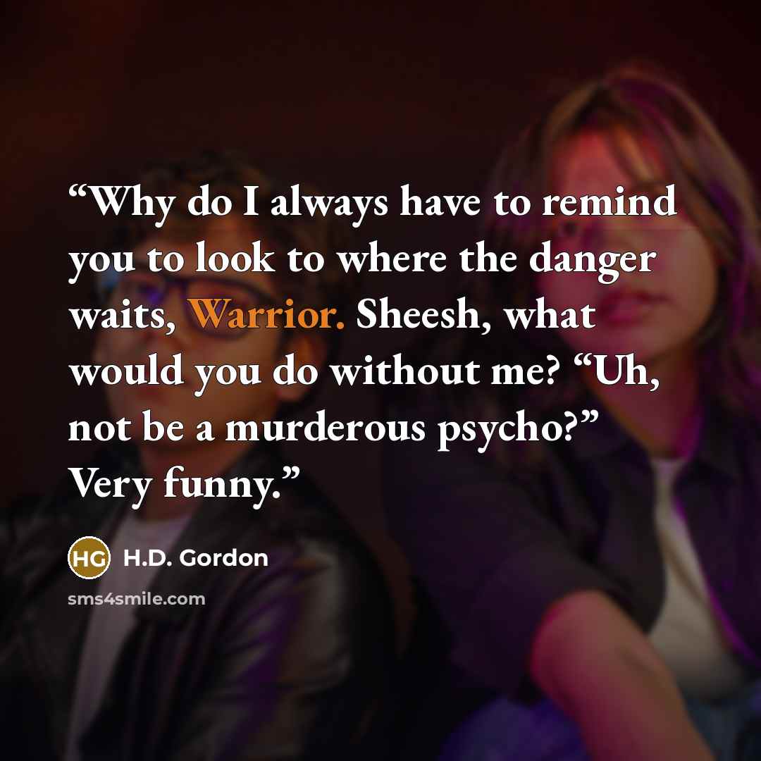 “Why do I always have to remind you to look to where the danger waits, Warrior. Sheesh, what would you do without me? “Uh, not be a murderous psycho?” Very funny.” quote by H.D. Gordon