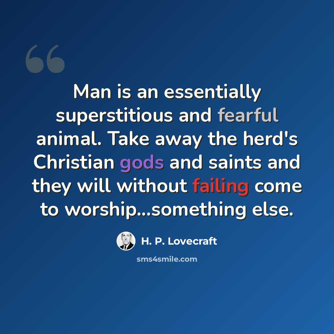 “Man is an essentially superstitious and fearful animal. Take away the herd's Christian gods and saints and they will without failing come to worship...something else.” quote by H. P. Lovecraft
