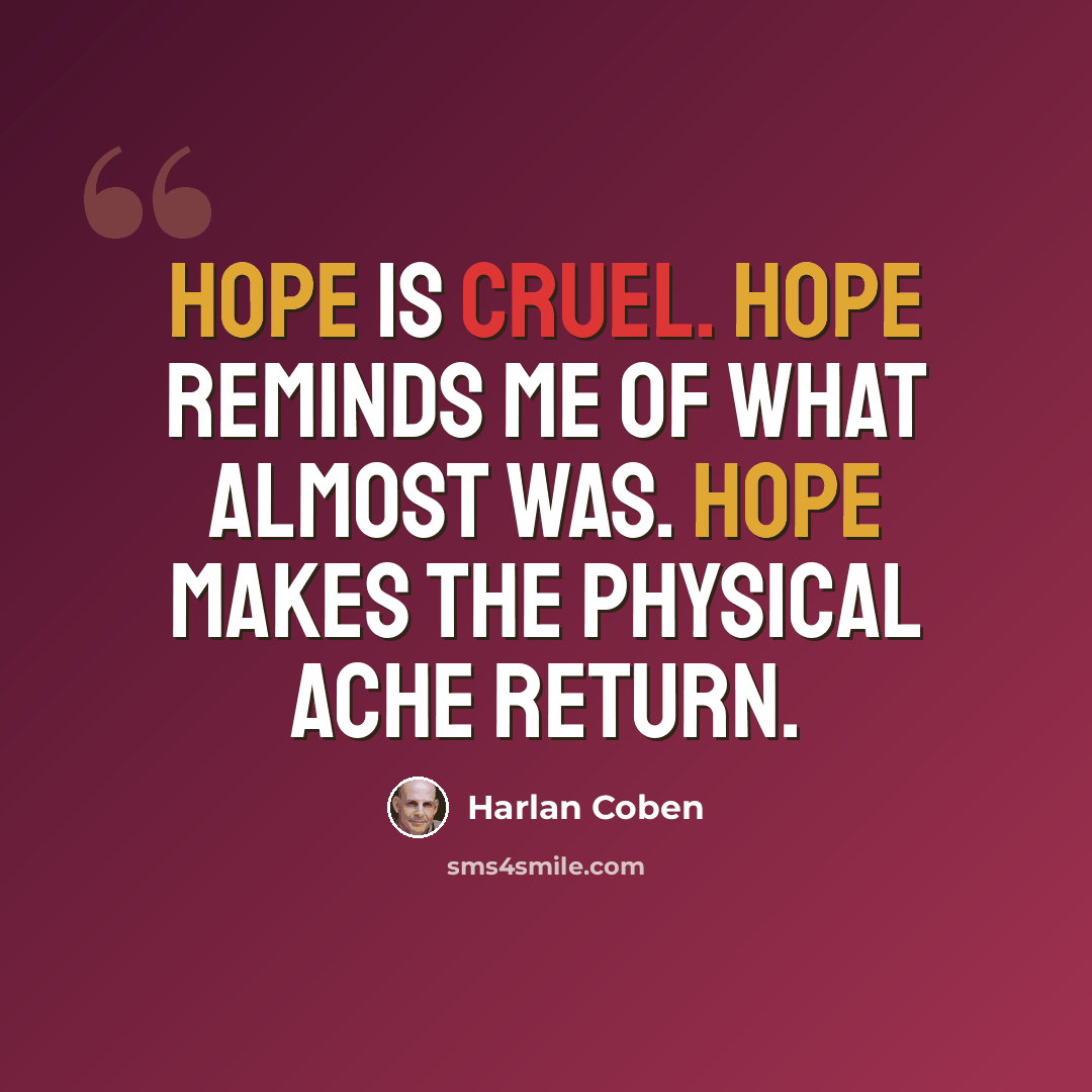 “Hope is cruel. Hope reminds me of what almost was. Hope makes the physical ache return.” quote by Harlan Coben