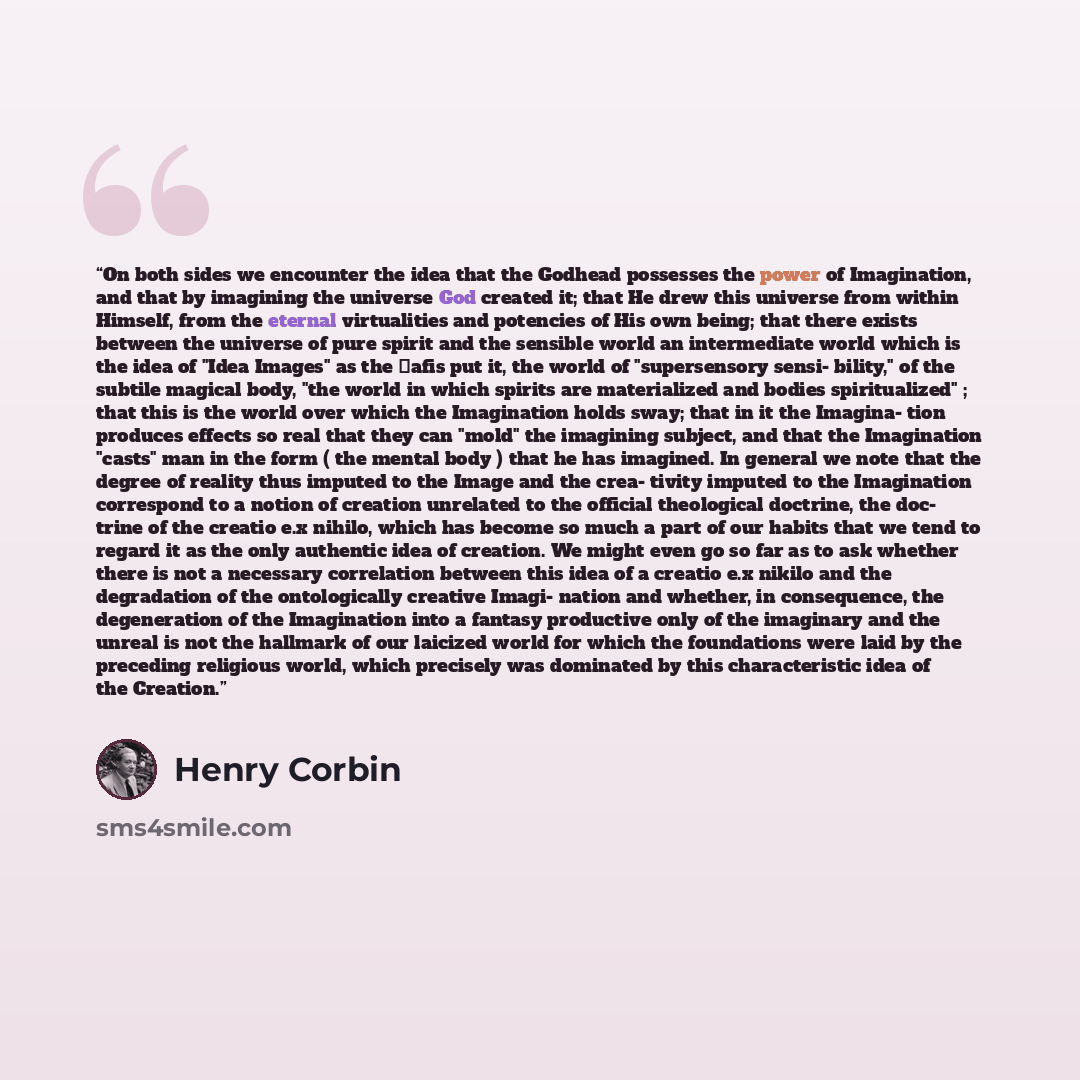“On both sides we encounter the idea that the Godhead possesses the power of Imagination, and that by imagining the universe God created it; that He drew this universe from within Himself, from the eternal virtualities and potencies of His own being; that there exists between the universe of pure…” quote by Henry Corbin