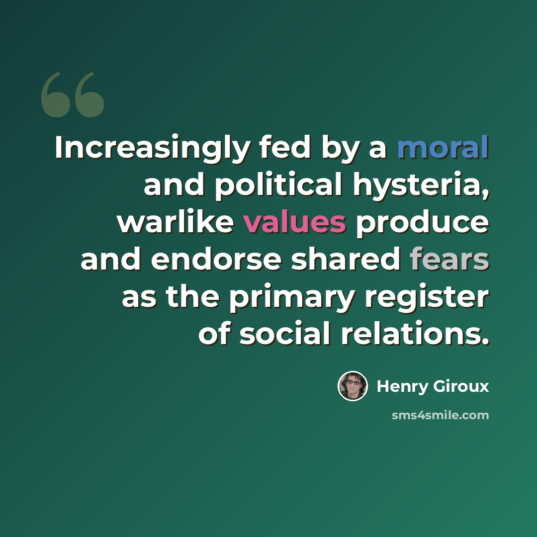 “Increasingly fed by a moral and political hysteria, warlike values produce and endorse shared fears as the primary register of social relations.” quote by Henry Giroux