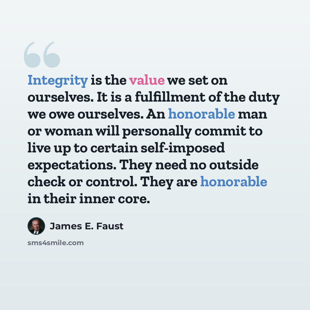 “Integrity is the value we set on ourselves. It is a fulfillment of the duty we owe ourselves. An honorable man or woman will personally commit to live up to certain self-imposed expectations. They need no outside check or control. They are honorable in their inner core.” quote by James E. Faust