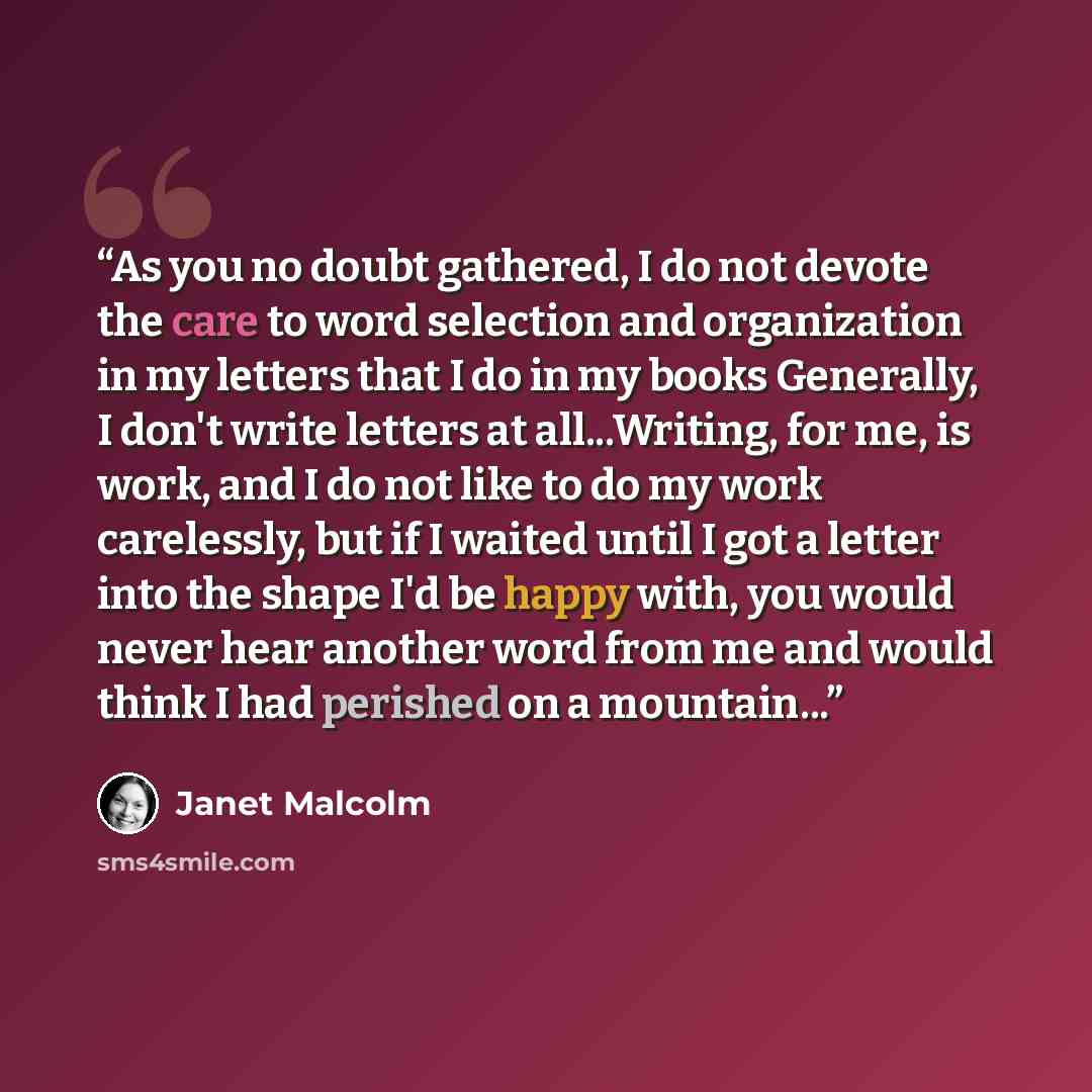 “As you no doubt gathered, I do not devote the care to word selection and organization in my letters that I do in my books Generally, I don't write letters at all...Writing, for me, is work, and I do not like to do my work carelessly, but if I waited until I got a letter into the shape I'd be happy…” quote by Janet Malcolm