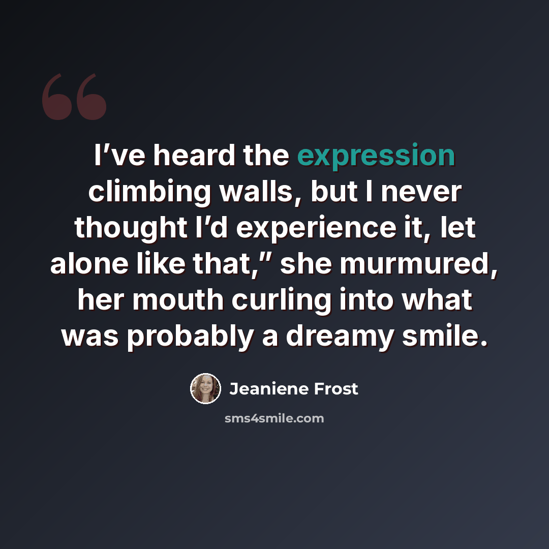 “I’ve heard the expression climbing walls, but I never thought I’d experience it, let alone like that,” she murmured, her mouth curling into what was probably a dreamy smile.” quote by Jeaniene Frost