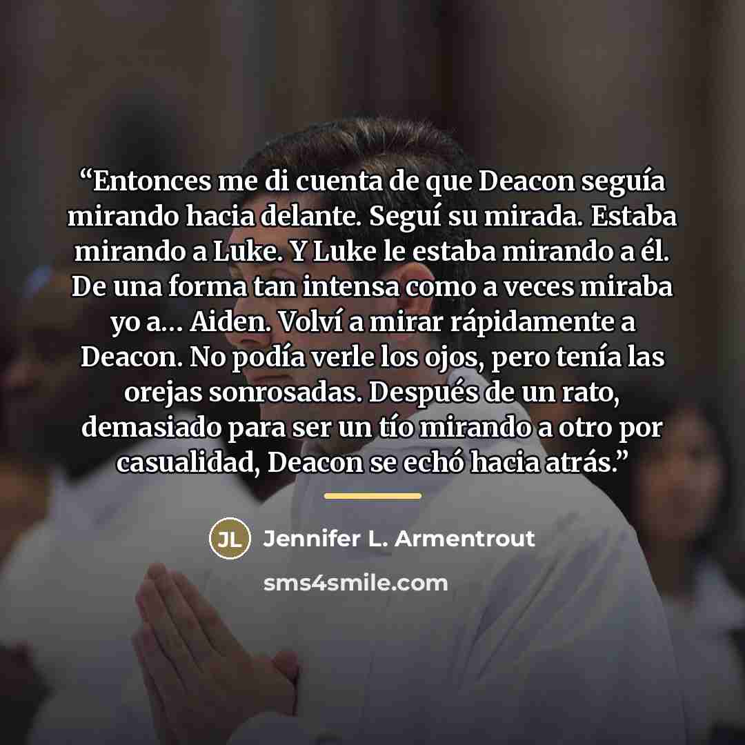 “Entonces me di cuenta de que Deacon seguía mirando hacia delante. Seguí su mirada. Estaba mirando a Luke. Y Luke le estaba mirando a él. De una forma tan intensa como a veces miraba yo a… Aiden. Volví a mirar rápidamente a Deacon. No podía verle los ojos, pero tenía las orejas sonrosadas. Después…” quote by Jennifer L. Armentrout