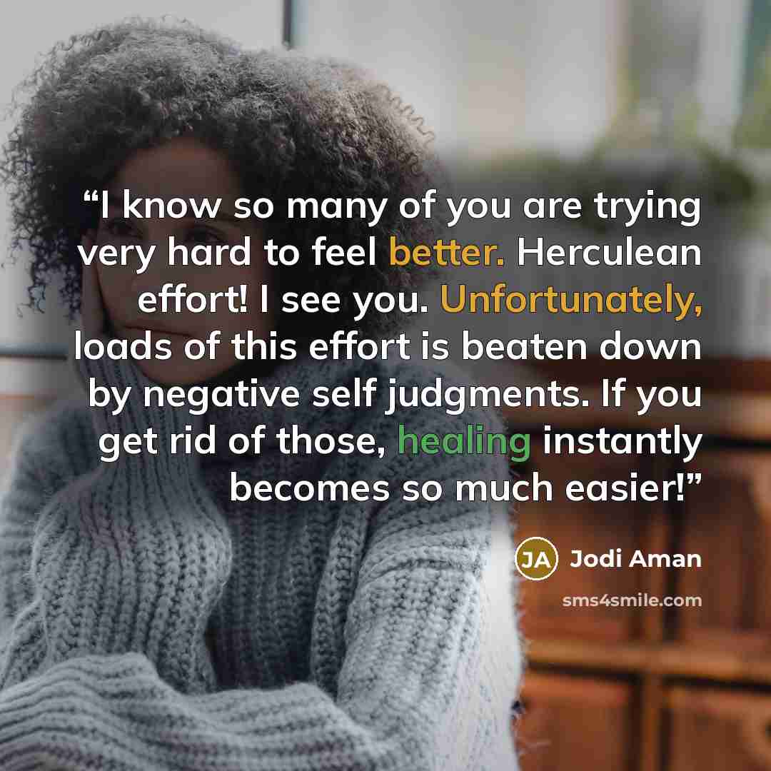 “I know so many of you are trying very hard to feel better. Herculean effort! I see you. Unfortunately, loads of this effort is beaten down by negative self judgments. If you get rid of those, healing instantly becomes so much easier!” quote by Jodi Aman