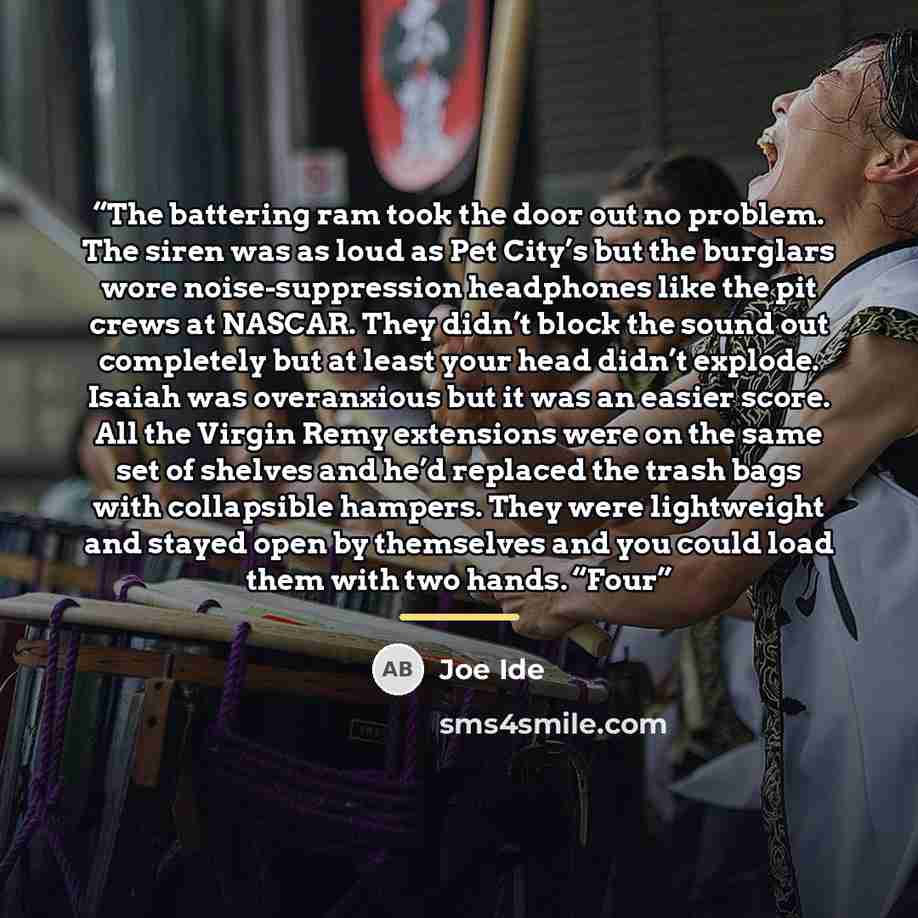 “The battering ram took the door out no problem. The siren was as loud as Pet City’s but the burglars wore noise-suppression headphones like the pit crews at NASCAR. They didn’t block the sound out completely but at least your head didn’t explode. Isaiah was overanxious but it was an easier score…” quote by Joe Ide