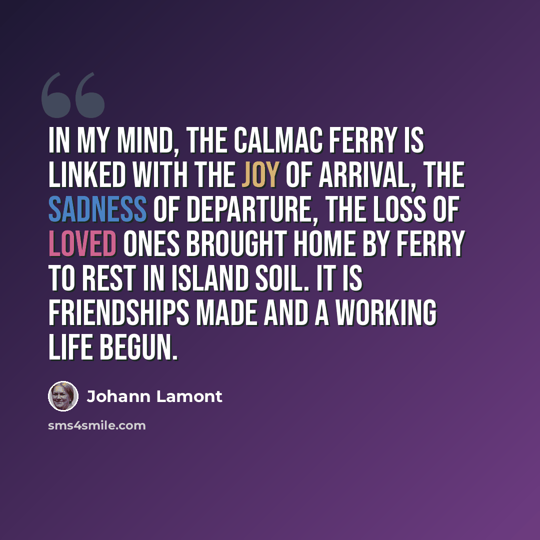 “In my mind, the CalMac ferry is linked with the joy of arrival, the sadness of departure, the loss of loved ones brought home by ferry to rest in island soil. It is friendships made and a working life begun.” quote by Johann Lamont