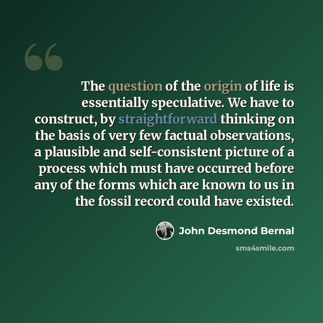 “The question of the origin of life is essentially speculative. We have to construct, by straightforward thinking on the basis of very few factual observations, a plausible and self-consistent picture of a process which must have occurred before any of the forms which are known to us in the fossil…” quote by John Desmond Bernal