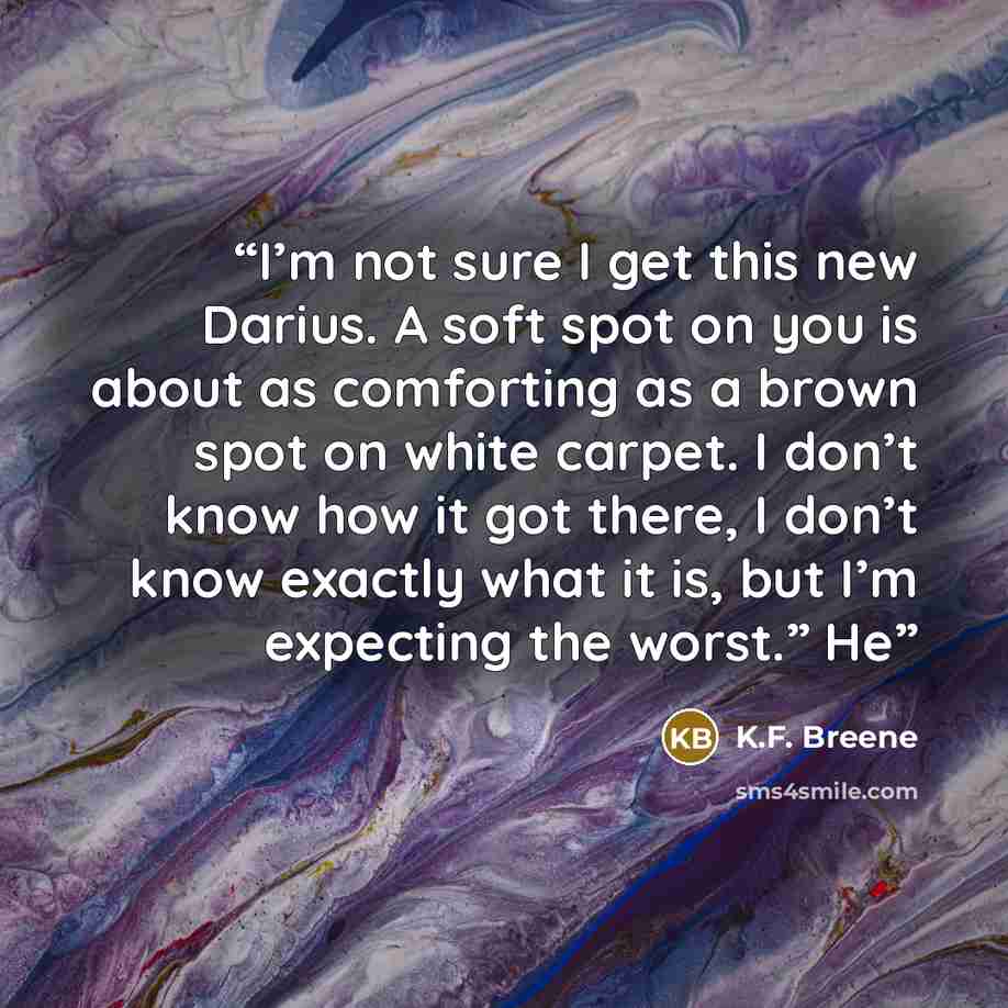 “I’m not sure I get this new Darius. A soft spot on you is about as comforting as a brown spot on white carpet. I don’t know how it got there, I don’t know exactly what it is, but I’m expecting the worst.” He” quote by K.F. Breene