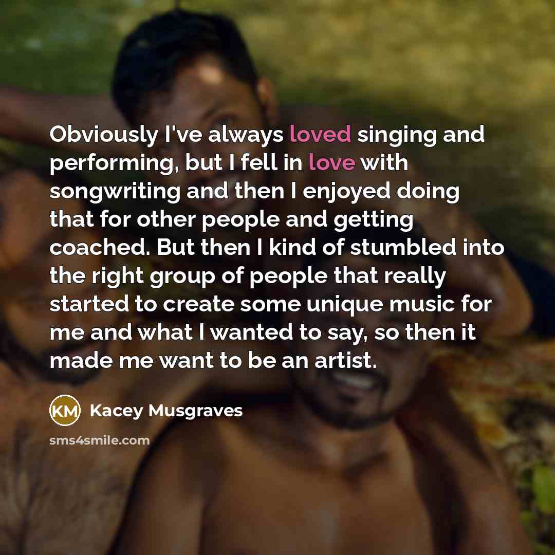 “Obviously I've always loved singing and performing, but I fell in love with songwriting and then I enjoyed doing that for other people and getting coached. But then I kind of stumbled into the right group of people that really started to create some unique music for me and what I wanted to say, so…” quote by Kacey Musgraves