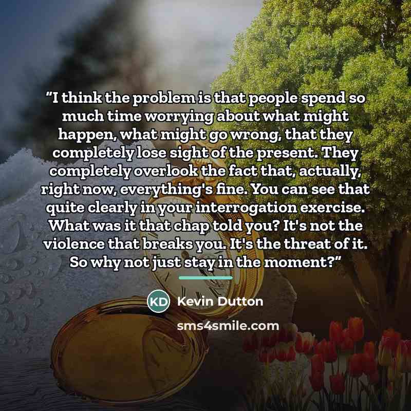“I think the problem is that people spend so much time worrying about what might happen, what might go wrong, that they completely lose sight of the present. They completely overlook the fact that, actually, right now, everything's fine. You can see that quite clearly in your interrogation…” quote by Kevin Dutton