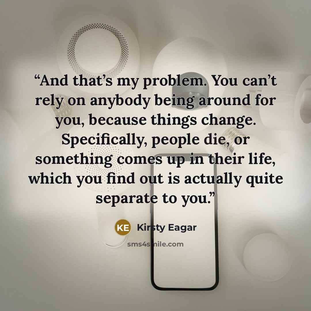 “And that’s my problem. You can’t rely on anybody being around for you, because things change. Specifically, people die, or something comes up in their life, which you find out is actually quite separate to you.” quote by Kirsty Eagar