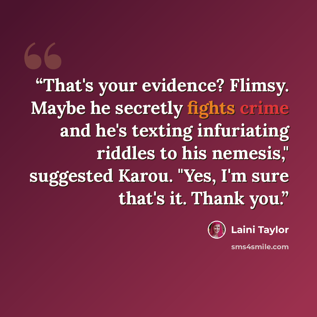 “That's your evidence? Flimsy. Maybe he secretly fights crime and he's texting infuriating riddles to his nemesis," suggested Karou. "Yes, I'm sure that's it. Thank you.” quote by Laini Taylor