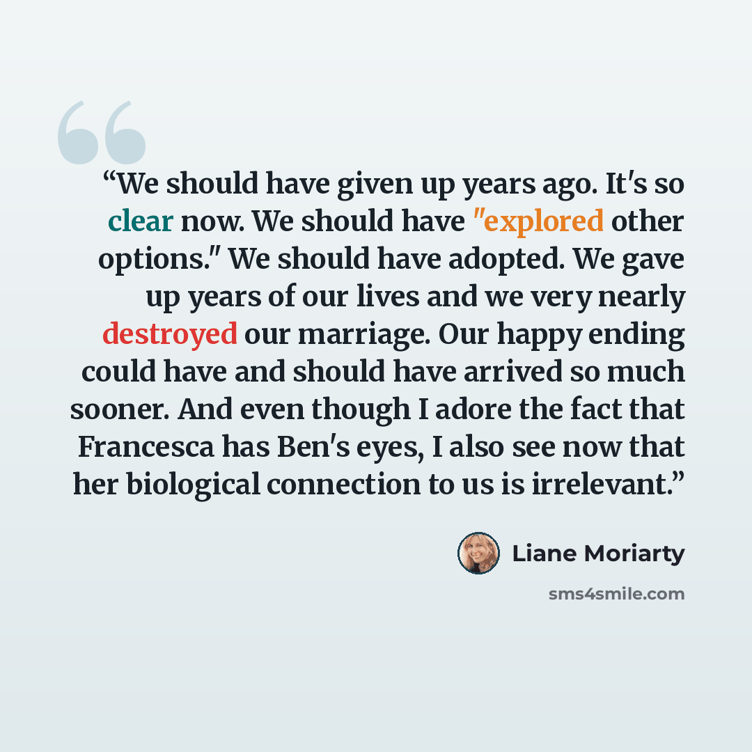 “We should have given up years ago. It's so clear now. We should have "explored other options." We should have adopted. We gave up years of our lives and we very nearly destroyed our marriage. Our happy ending could have and should have arrived so much sooner. And even though I adore the fact that…” quote by Liane Moriarty