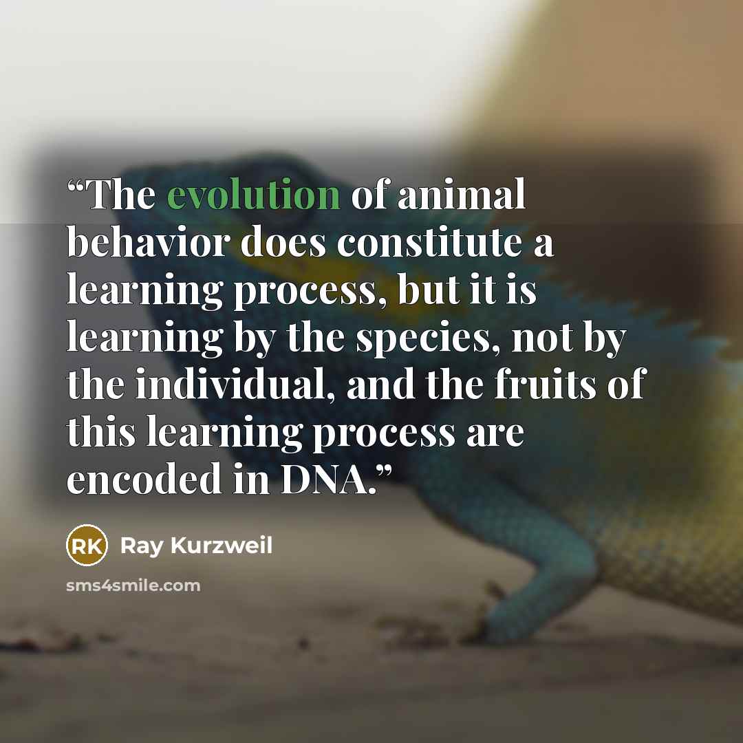 “The evolution of animal behavior does constitute a learning process, but it is learning by the species, not by the individual, and the fruits of this learning process are encoded in DNA.” quote by Ray Kurzweil