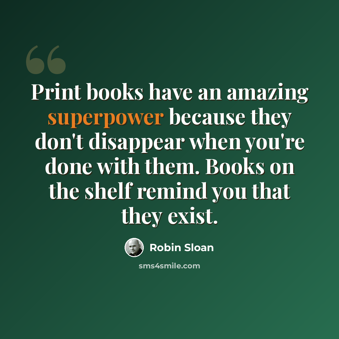 “Print books have an amazing superpower because they don't disappear when you're done with them. Books on the shelf remind you that they exist.” quote by Robin Sloan