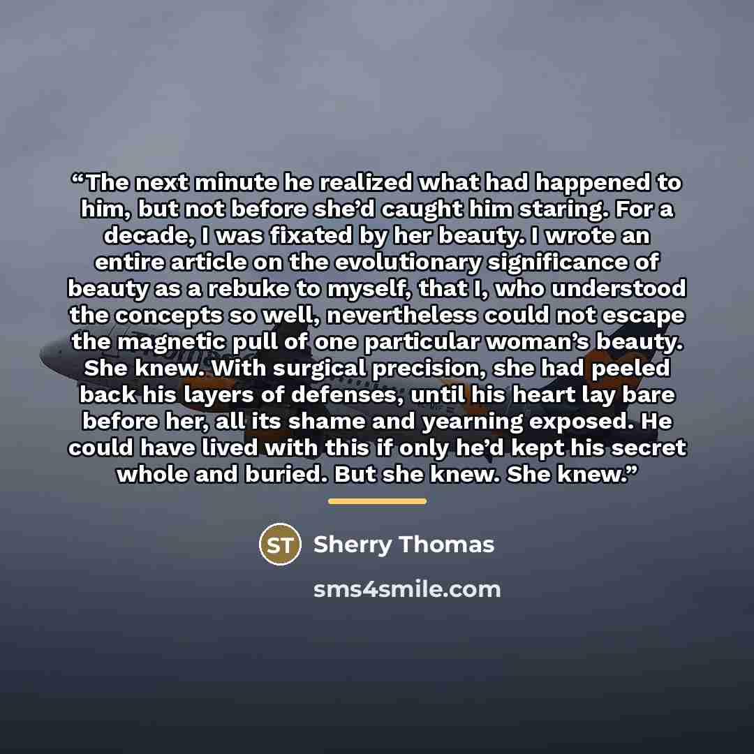 “The next minute he realized what had happened to him, but not before she’d caught him staring. For a decade, I was fixated by her beauty. I wrote an entire article on the evolutionary significance of beauty as a rebuke to myself, that I, who understood the concepts so well, nevertheless could not…” quote by Sherry Thomas