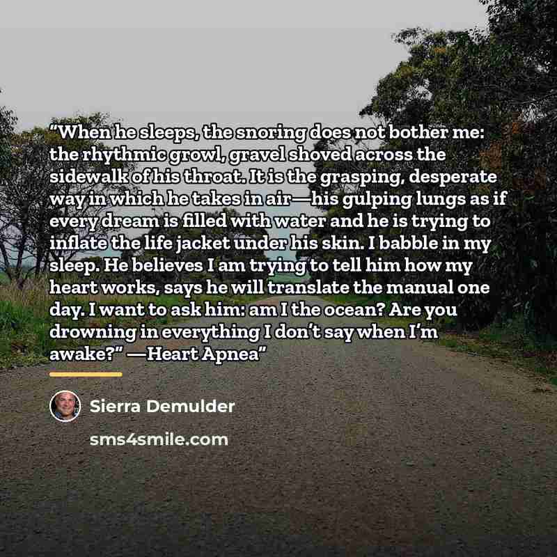 “When he sleeps, the snoring does not bother me: the rhythmic growl, gravel shoved across the sidewalk of his throat. It is the grasping, desperate way in which he takes in air—his gulping lungs as if every dream is filled with water and he is trying to inflate the life jacket under his skin. I…” quote by Sierra Demulder