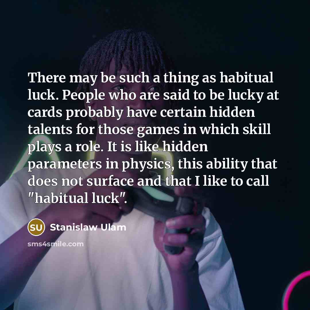 “There may be such a thing as habitual luck. People who are said to be lucky at cards probably have certain hidden talents for those games in which skill plays a role. It is like hidden parameters in physics, this ability that does not surface and that I like to call "habitual luck".” quote by Stanislaw Ulam