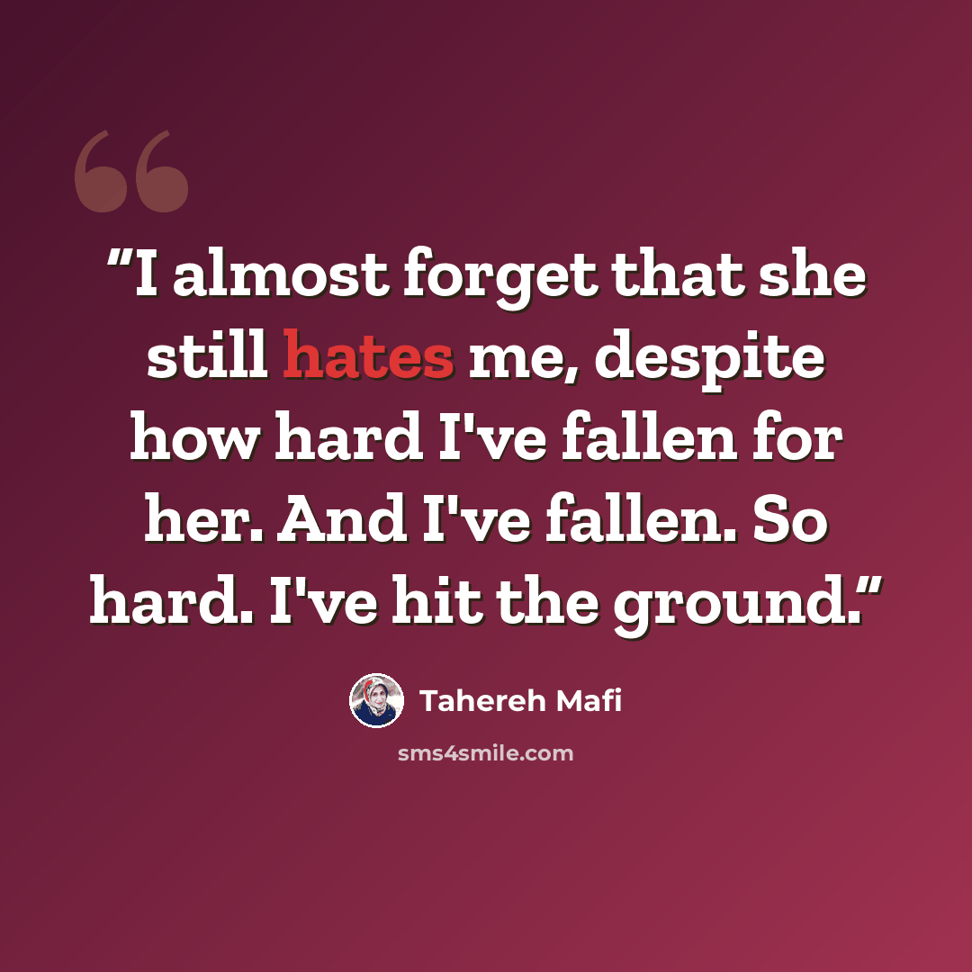 “I almost forget that she still hates me, despite how hard I've fallen for her. And I've fallen. So hard. I've hit the ground.” quote by Tahereh Mafi