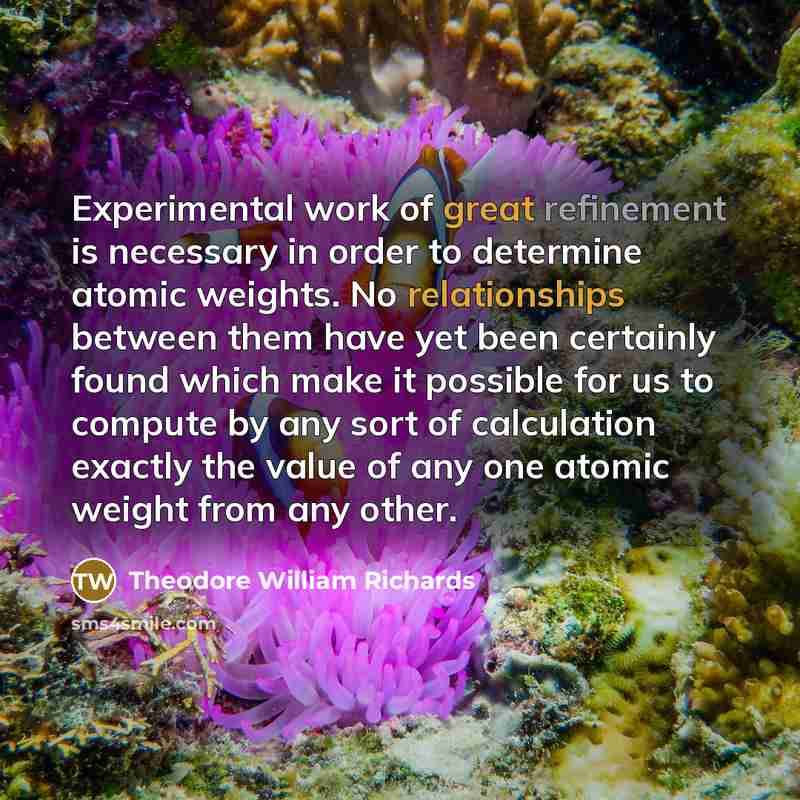 “Experimental work of great refinement is necessary in order to determine atomic weights. No relationships between them have yet been certainly found which make it possible for us to compute by any sort of calculation exactly the value of any one atomic weight from any other.” quote by Theodore William Richards