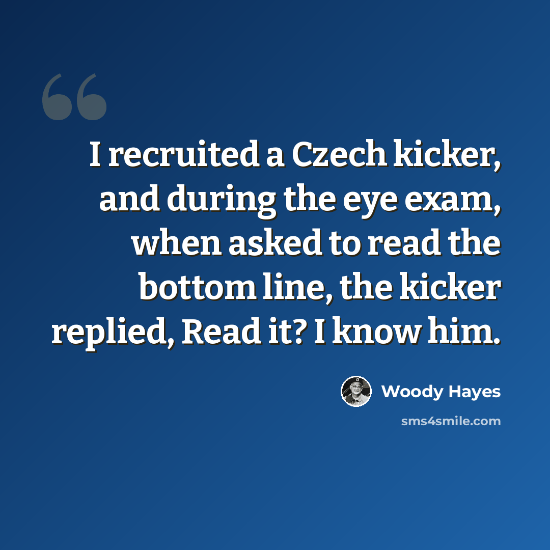 “I recruited a Czech kicker, and during the eye exam, when asked to read the bottom line, the kicker replied, Read it? I know him.” quote by Woody Hayes