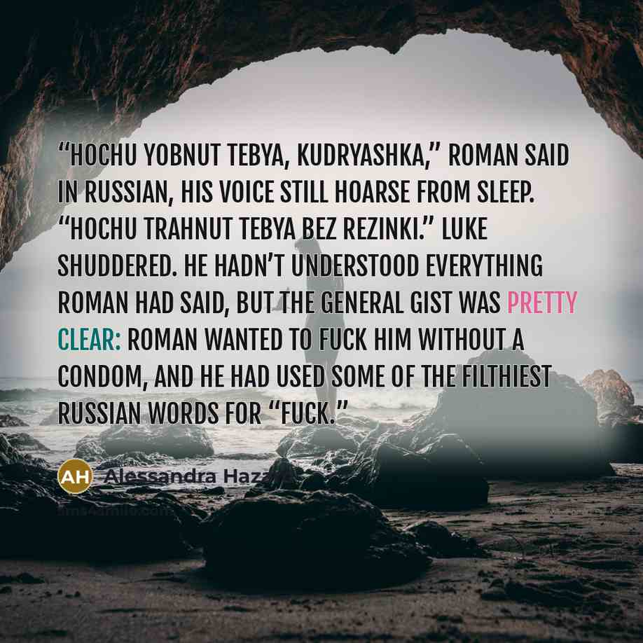 “Hochu yobnut tebya, kudryashka,” Roman said in Russian, his voice still hoarse from sleep. “Hochu trahnut tebya bez rezinki.” Luke shuddered. He hadn’t understood everything Roman had said, but the general gist was pretty clear: Roman wanted to fuck him without a condom, and he had used some of…” quote by Alessandra Hazard