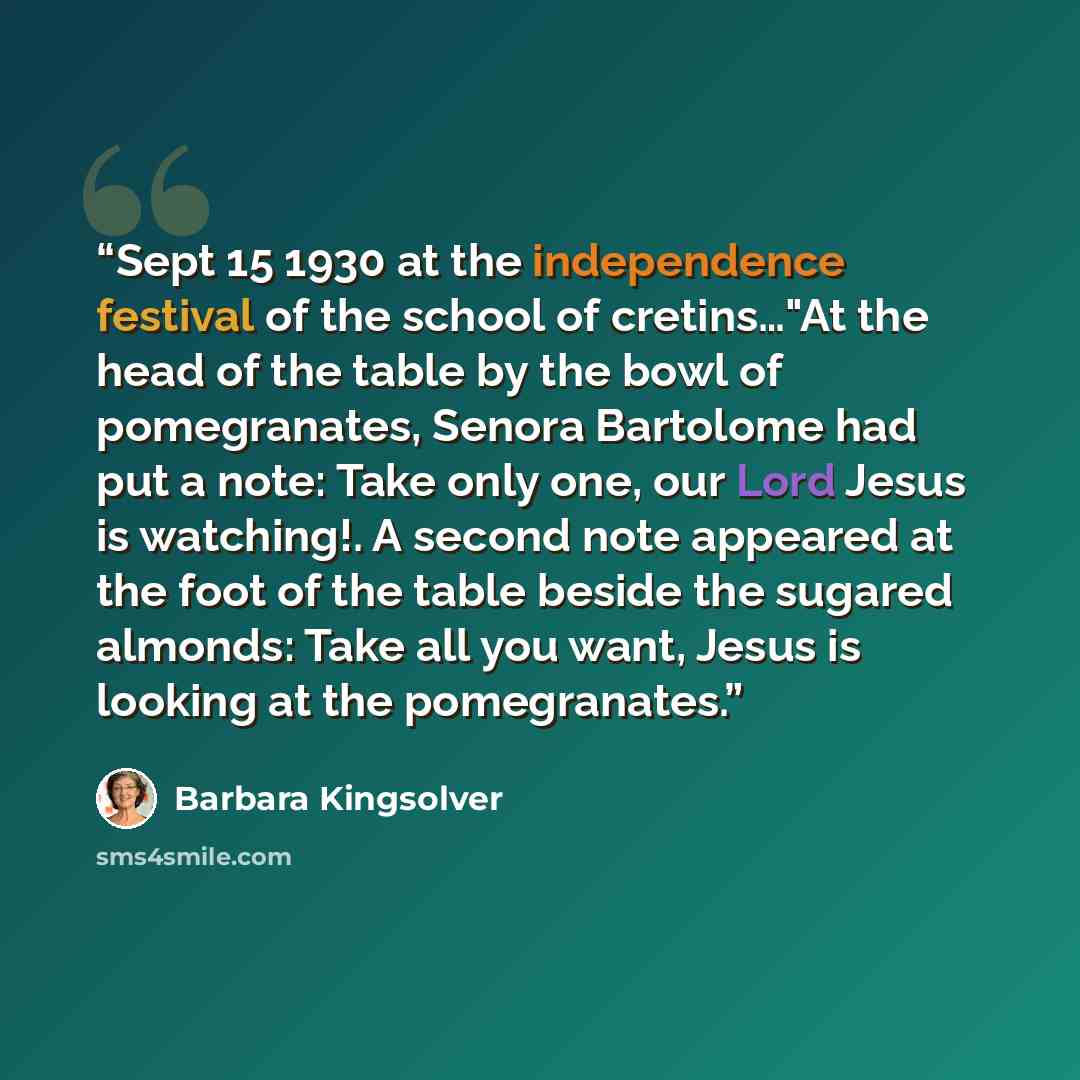 “Sept 15 1930 at the independence festival of the school of cretins…"At the head of the table by the bowl of pomegranates, Senora Bartolome had put a note: Take only one, our Lord Jesus is watching!. A second note appeared at the foot of the table beside the sugared almonds: Take all you want…” quote by Barbara Kingsolver