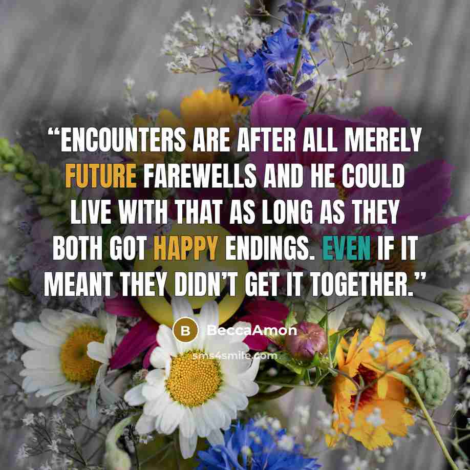 “Encounters are after all merely future farewells and he could live with that as long as they both got happy endings. Even if it meant they didn’t get it together.” quote by BeccaAmon