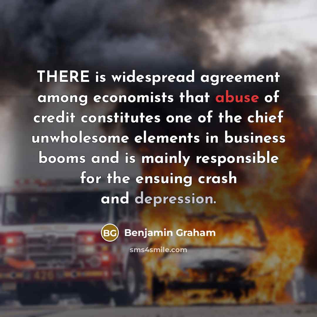“THERE is widespread agreement among economists that abuse of credit constitutes one of the chief unwholesome elements in business booms and is mainly responsible for the ensuing crash and depression.” quote by Benjamin Graham