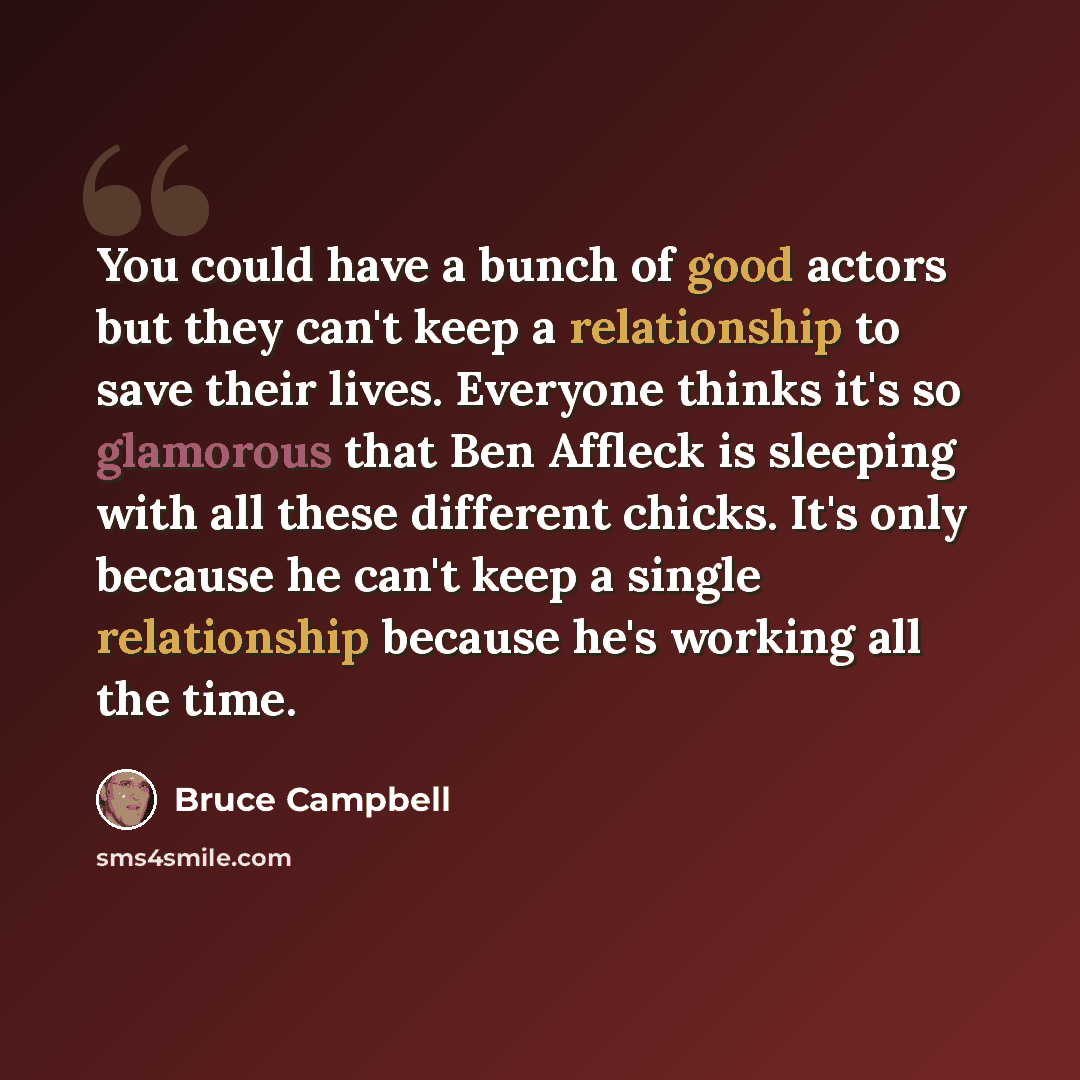“You could have a bunch of good actors but they can't keep a relationship to save their lives. Everyone thinks it's so glamorous that Ben Affleck is sleeping with all these different chicks. It's only because he can't keep a single relationship because he's working all the time.” quote by Bruce Campbell