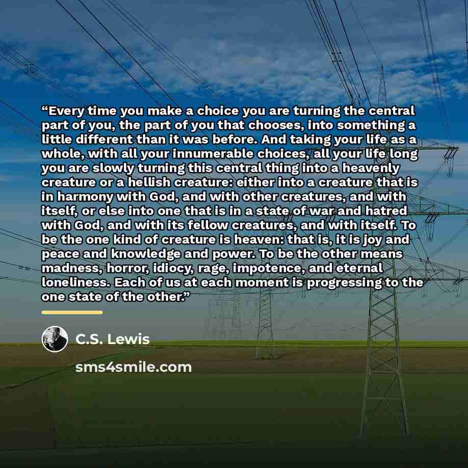 “Every time you make a choice you are turning the central part of you, the part of you that chooses, into something a little different than it was before. And taking your life as a whole, with all your innumerable choices, all your life long you are slowly turning this central thing into a heavenly…” quote by C.S. Lewis