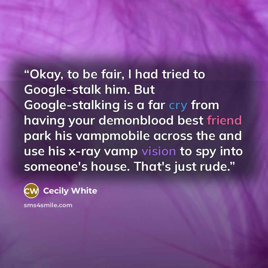 “Okay, to be fair, I had tried to Google-stalk him. But Google-stalking is a far cry from having your demonblood best friend park his vampmobile across the and use his x-ray vamp vision to spy into someone's house. That's just rude.” quote by Cecily White