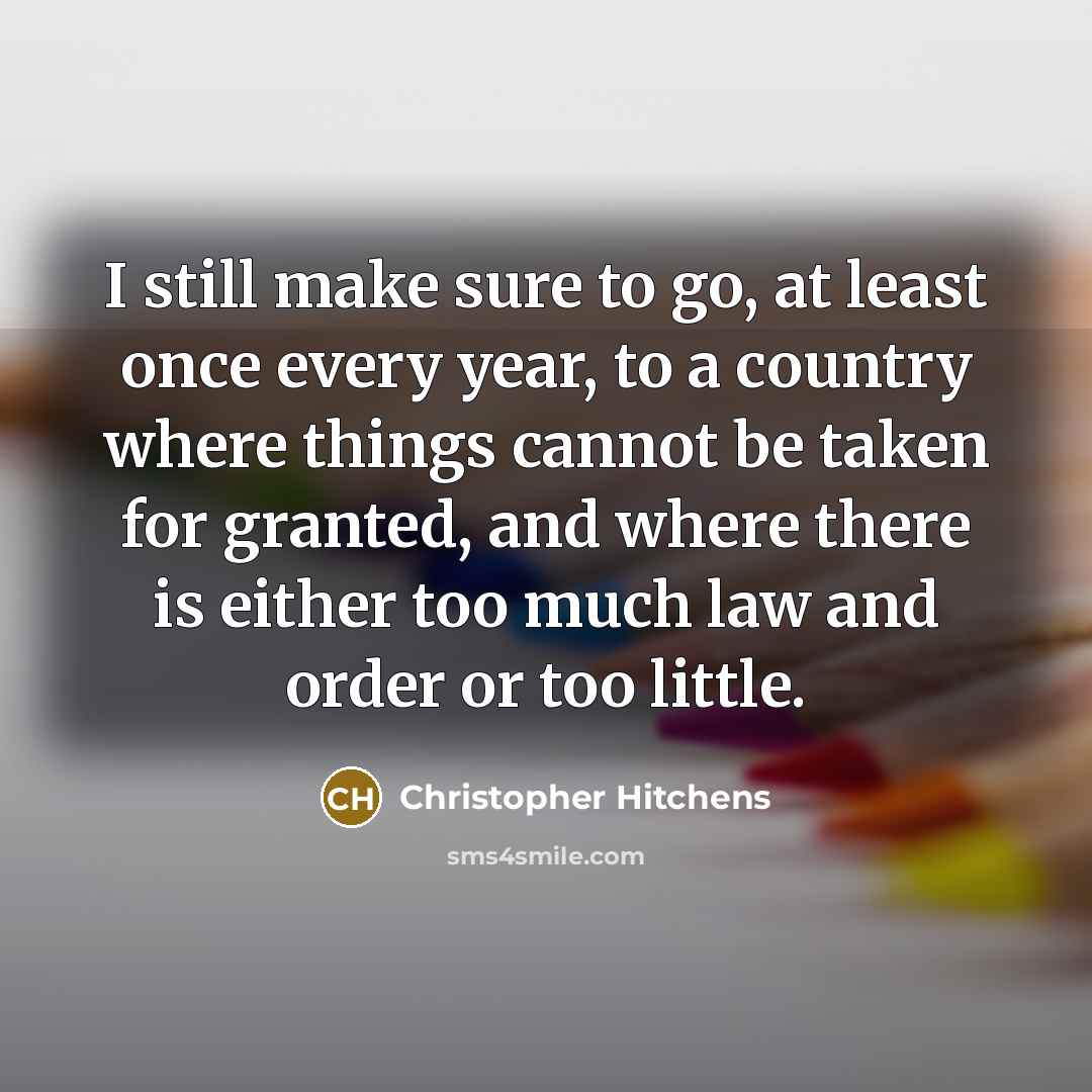 “I still make sure to go, at least once every year, to a country where things cannot be taken for granted, and where there is either too much law and order or too little.” quote by Christopher Hitchens