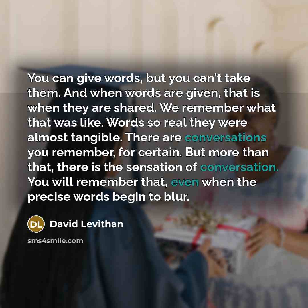 “You can give words, but you can't take them. And when words are given, that is when they are shared. We remember what that was like. Words so real they were almost tangible. There are conversations you remember, for certain. But more than that, there is the sensation of conversation. You will…” quote by David Levithan