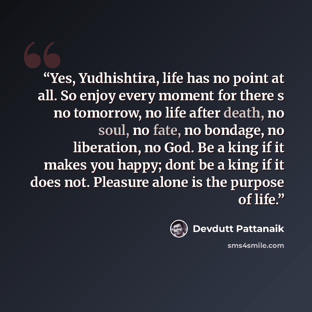 “Yes, Yudhishtira, life has no point at all. So enjoy every moment for there s no tomorrow, no life after death, no soul, no fate, no bondage, no liberation, no God. Be a king if it makes you happy; dont be a king if it does not. Pleasure alone is the purpose of life.” quote by Devdutt Pattanaik